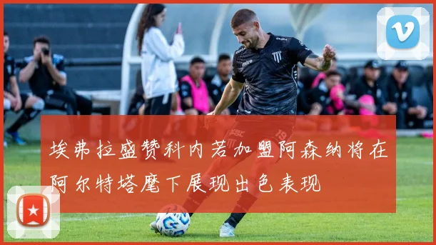 埃弗拉盛赞科内若加盟阿森纳将在阿尔特塔麾下展现出色表现