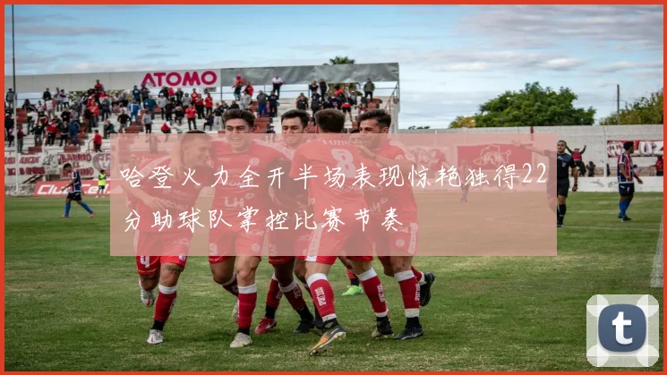 哈登火力全开半场表现惊艳独得22分助球队掌控比赛节奏