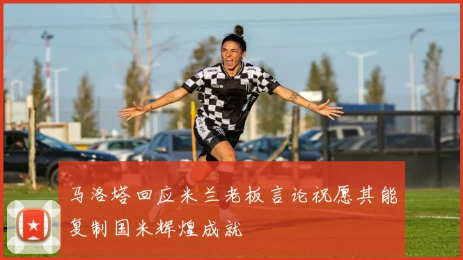 马洛塔回应米兰老板言论祝愿其能复制国米辉煌成就