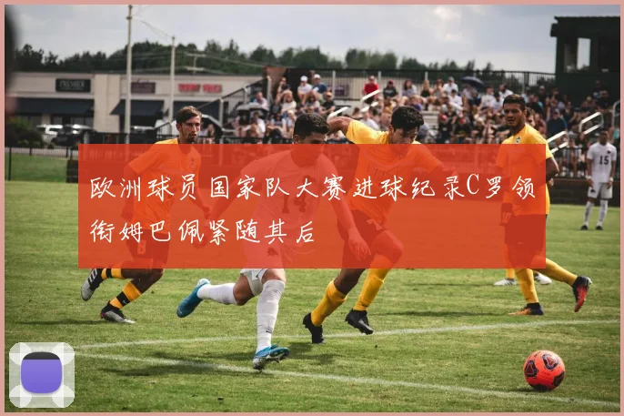 欧洲球员国家队大赛进球纪录C罗领衔姆巴佩紧随其后