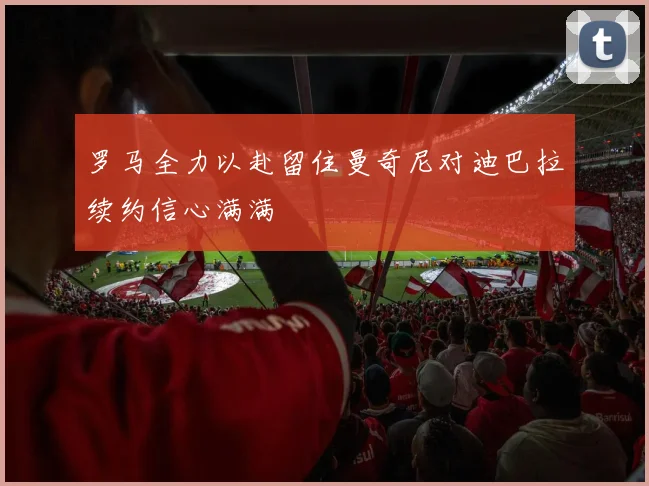 罗马全力以赴留住曼奇尼对迪巴拉续约信心满满
