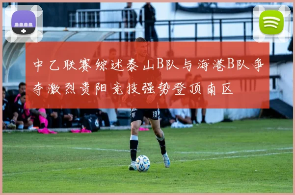 中乙联赛综述泰山B队与海港B队争夺激烈贵阳竞技强势登顶南区