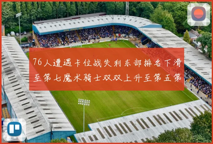 76人遭遇卡位战失利东部排名下滑至第七魔术骑士双双上升至第五第六位