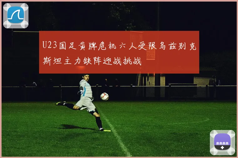 U23国足黄牌危机六人受限乌兹别克斯坦主力缺阵迎战挑战