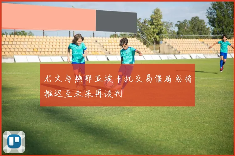 尤文与热那亚埃卡托交易僵局或将推迟至未来再谈判