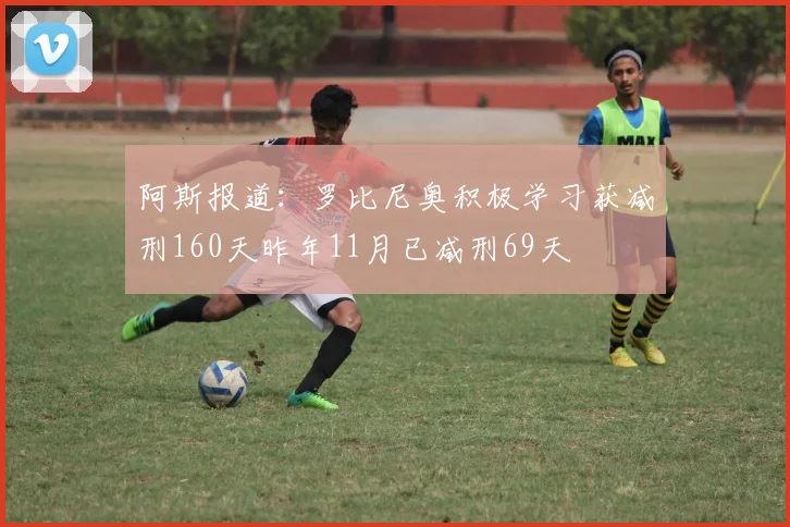 阿斯报道：罗比尼奥积极学习获减刑160天昨年11月已减刑69天