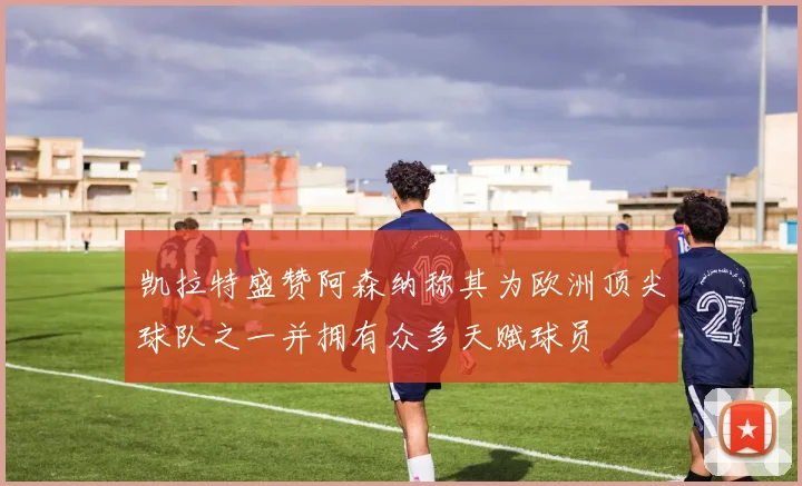 凯拉特盛赞阿森纳称其为欧洲顶尖球队之一并拥有众多天赋球员