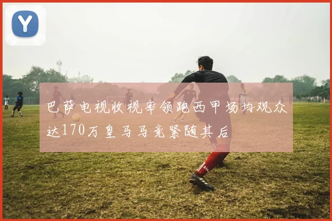 巴萨电视收视率领跑西甲场均观众达170万皇马马竞紧随其后