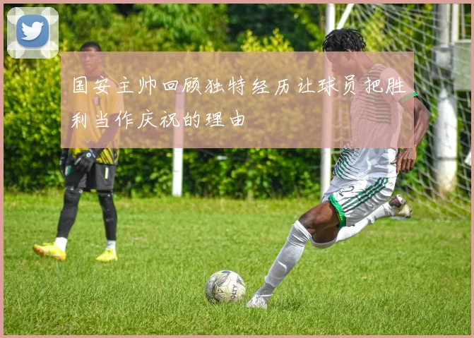 国安主帅回顾独特经历让球员把胜利当作庆祝的理由