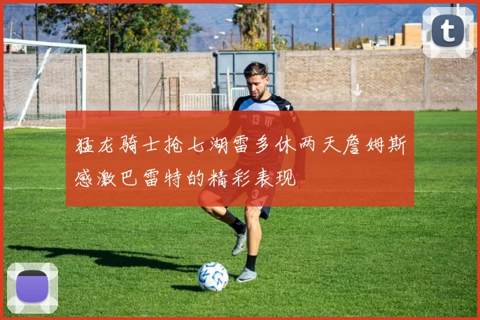 猛龙骑士抢七湖雷多休两天詹姆斯感激巴雷特的精彩表现