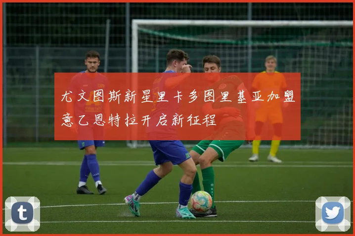 尤文图斯新星里卡多图里基亚加盟意乙恩特拉开启新征程