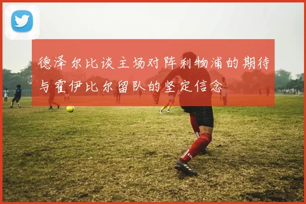 德泽尔比谈主场对阵利物浦的期待与霍伊比尔留队的坚定信念