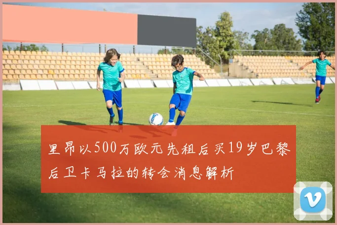 里昂以500万欧元先租后买19岁巴黎后卫卡马拉的转会消息解析