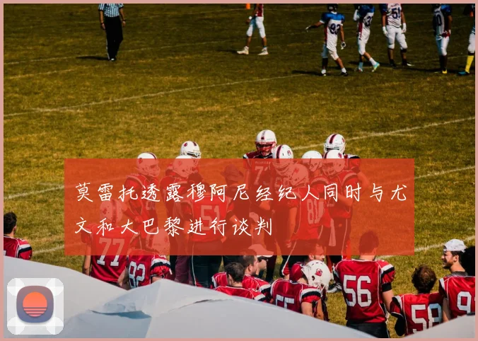 莫雷托透露穆阿尼经纪人同时与尤文和大巴黎进行谈判
