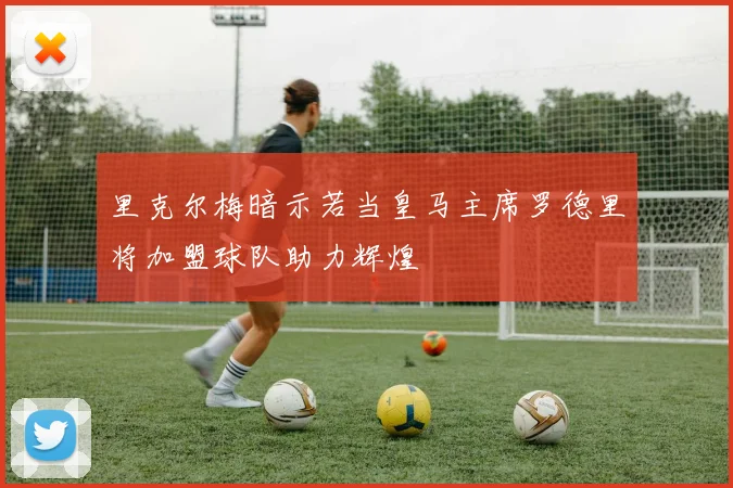 里克尔梅暗示若当皇马主席罗德里将加盟球队助力辉煌