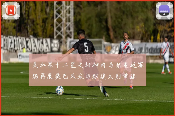 美加墨十二星之幻神内马尔重返赛场再展桑巴风采与球迷久别重逢