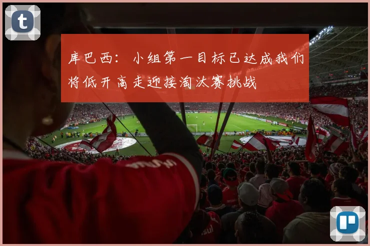 库巴西：小组第一目标已达成我们将低开高走迎接淘汰赛挑战