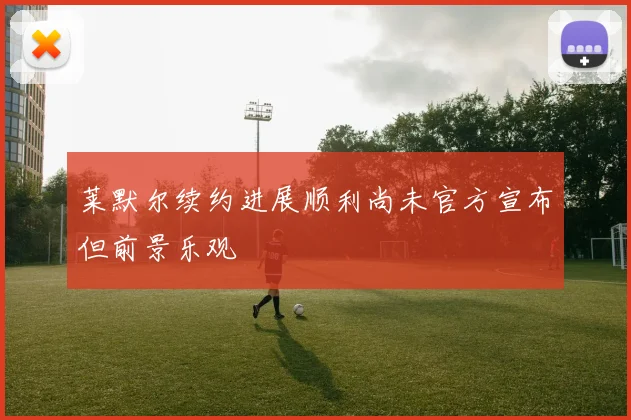 莱默尔续约进展顺利尚未官方宣布但前景乐观