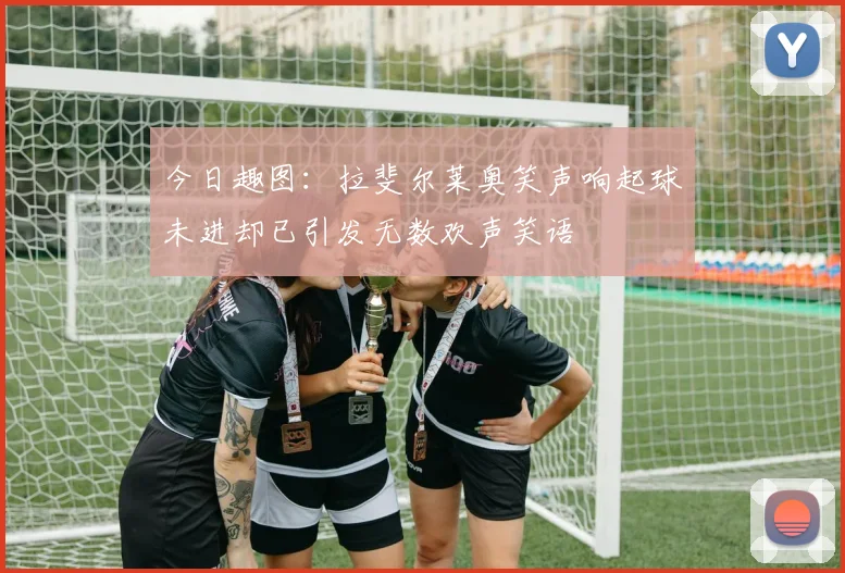 今日趣图：拉斐尔莱奥笑声响起球未进却已引发无数欢声笑语