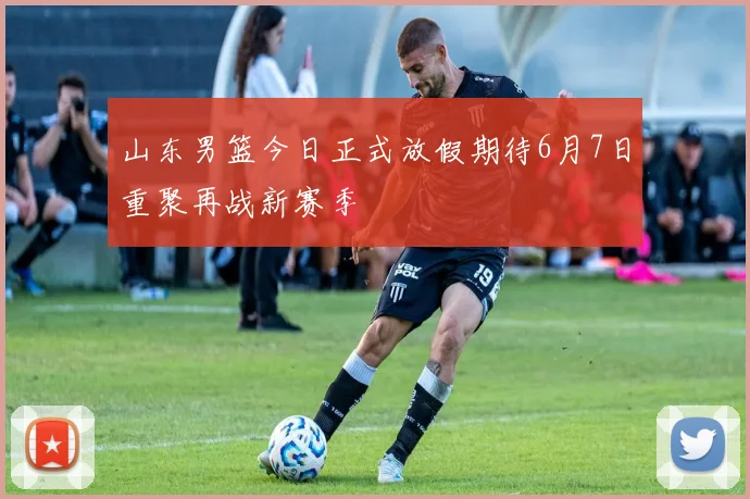 山东男篮今日正式放假期待6月7日重聚再战新赛季