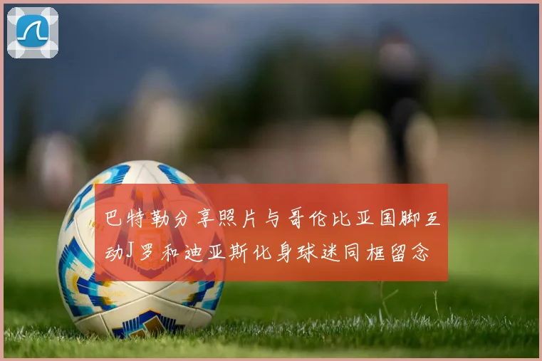 巴特勒分享照片与哥伦比亚国脚互动J罗和迪亚斯化身球迷同框留念