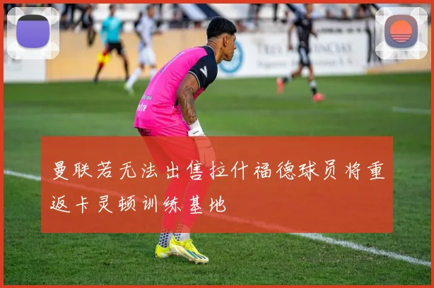 曼联若无法出售拉什福德球员将重返卡灵顿训练基地